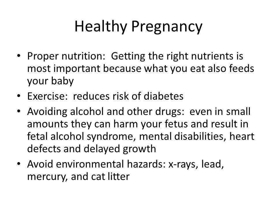 Healthy Pregnancy Proper nutrition: Getting the right nutrients is most important because what you eat also feeds your baby Exercise: reduces risk of diabetes Avoiding alcohol and other drugs: even in small amounts they can harm your fetus and result in fetal alcohol syndrome, mental disabilities, heart defects and delayed growth Avoid environmental hazards: x-rays, lead, mercury, and cat litter