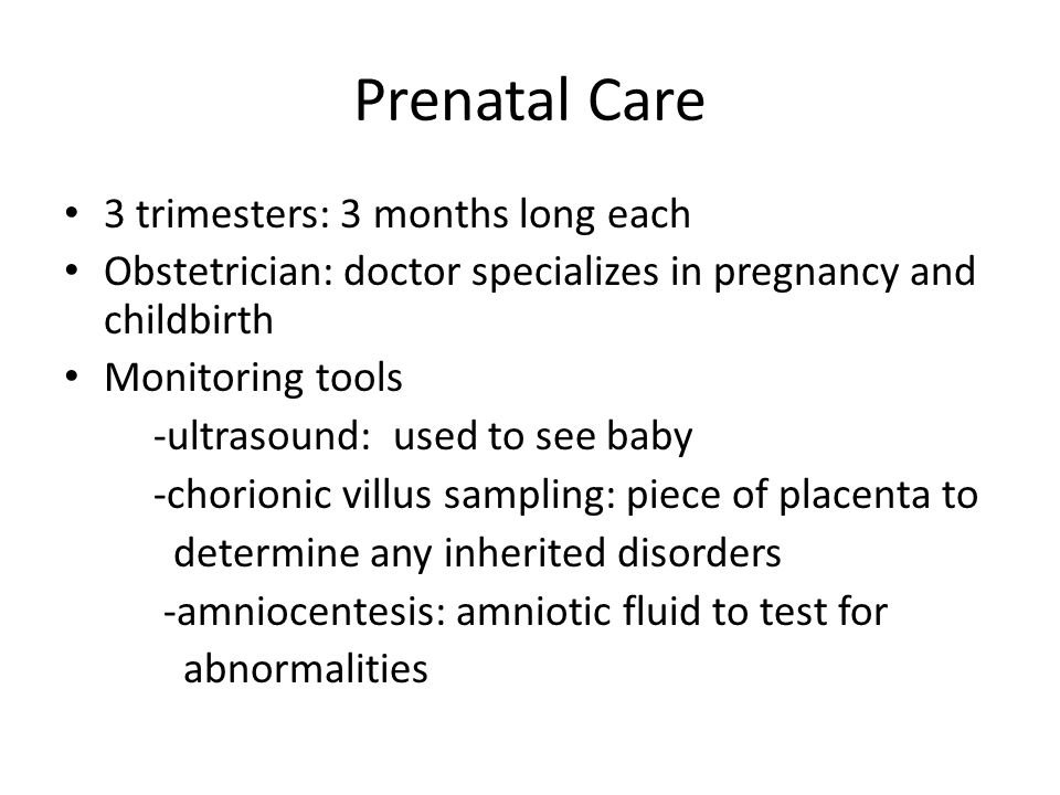 Prenatal Care 3 trimesters: 3 months long each Obstetrician: doctor specializes in pregnancy and childbirth Monitoring tools -ultrasound: used to see baby -chorionic villus sampling: piece of placenta to determine any inherited disorders -amniocentesis: amniotic fluid to test for abnormalities