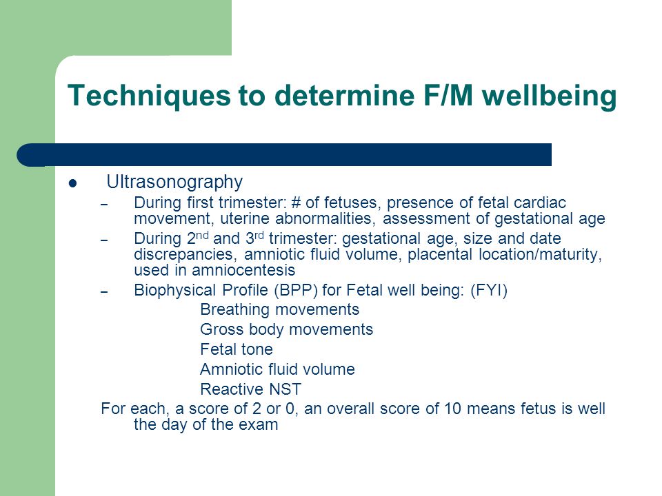 Techniques to determine F/M wellbeing Ultrasonography – During first trimester: # of fetuses, presence of fetal cardiac movement, uterine abnormalities, assessment of gestational age – During 2 nd and 3 rd trimester: gestational age, size and date discrepancies, amniotic fluid volume, placental location/maturity, used in amniocentesis – Biophysical Profile (BPP) for Fetal well being: (FYI) Breathing movements Gross body movements Fetal tone Amniotic fluid volume Reactive NST For each, a score of 2 or 0, an overall score of 10 means fetus is well the day of the exam