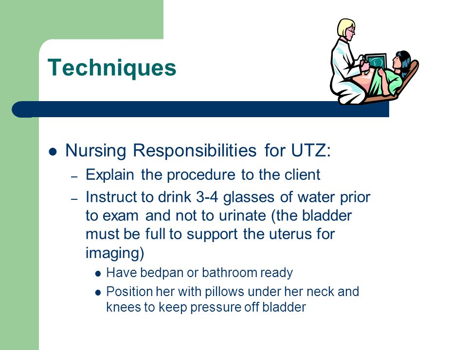 Techniques Nursing Responsibilities for UTZ: – Explain the procedure to the client – Instruct to drink 3-4 glasses of water prior to exam and not to urinate (the bladder must be full to support the uterus for imaging) Have bedpan or bathroom ready Position her with pillows under her neck and knees to keep pressure off bladder