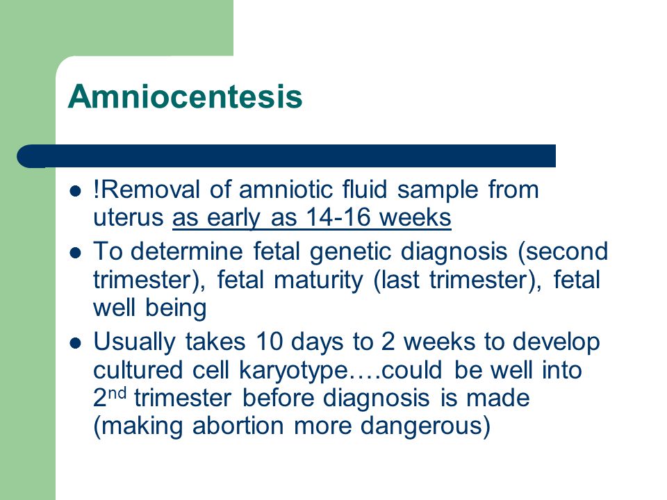 Amniocentesis !Removal of amniotic fluid sample from uterus as early as weeks To determine fetal genetic diagnosis (second trimester), fetal maturity (last trimester), fetal well being Usually takes 10 days to 2 weeks to develop cultured cell karyotype….could be well into 2 nd trimester before diagnosis is made (making abortion more dangerous)