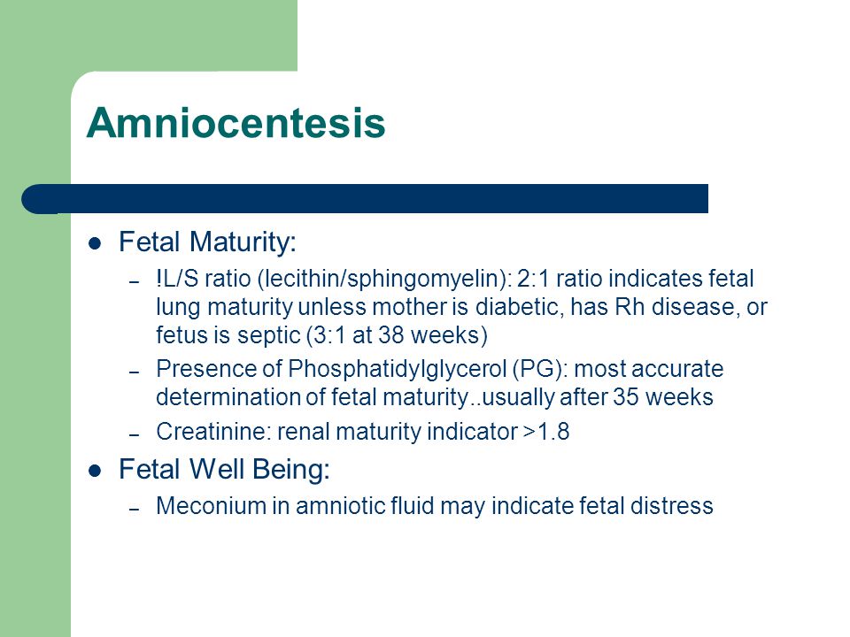 Amniocentesis Fetal Maturity: – !L/S ratio (lecithin/sphingomyelin): 2:1 ratio indicates fetal lung maturity unless mother is diabetic, has Rh disease, or fetus is septic (3:1 at 38 weeks) – Presence of Phosphatidylglycerol (PG): most accurate determination of fetal maturity..usually after 35 weeks – Creatinine: renal maturity indicator >1.8 Fetal Well Being: – Meconium in amniotic fluid may indicate fetal distress