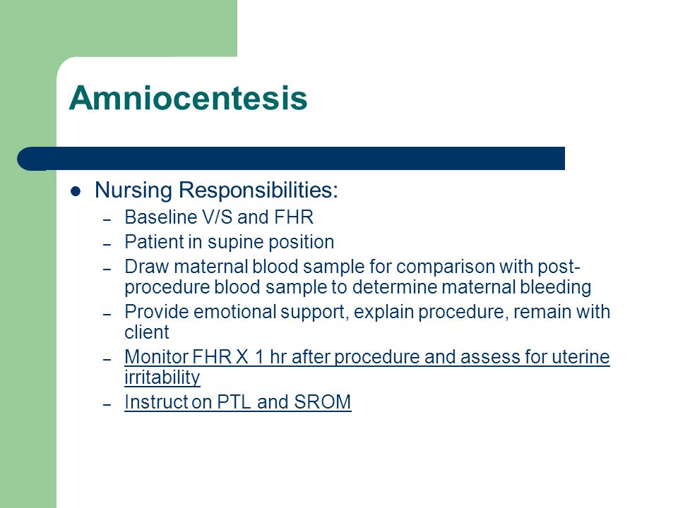 Amniocentesis Nursing Responsibilities: – Baseline V/S and FHR – Patient in supine position – Draw maternal blood sample for comparison with post- procedure blood sample to determine maternal bleeding – Provide emotional support, explain procedure, remain with client – Monitor FHR X 1 hr after procedure and assess for uterine irritability – Instruct on PTL and SROM
