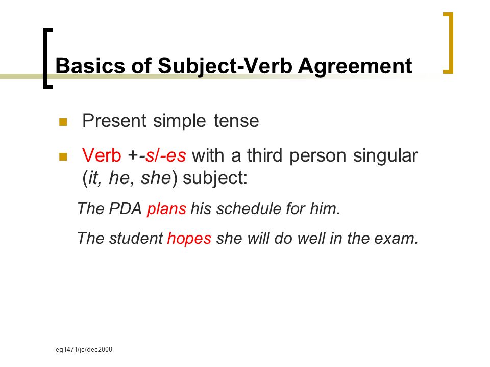 eg1471/jc/dec2008 Basics of Subject-Verb Agreement Present simple tense Verb +-s/-es with a third person singular (it, he, she) subject: The PDA plans his schedule for him.