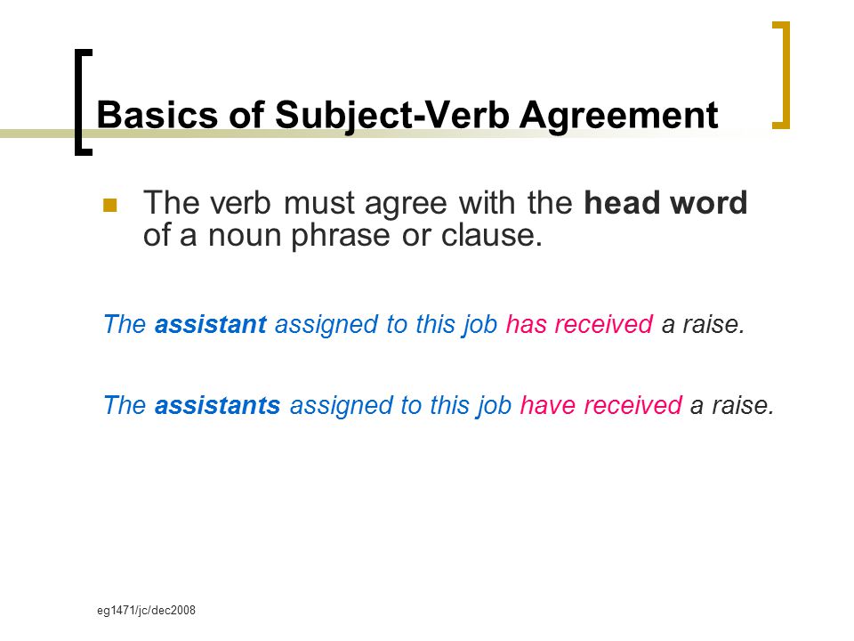 eg1471/jc/dec2008 Basics of Subject-Verb Agreement The verb must agree with the head word of a noun phrase or clause.