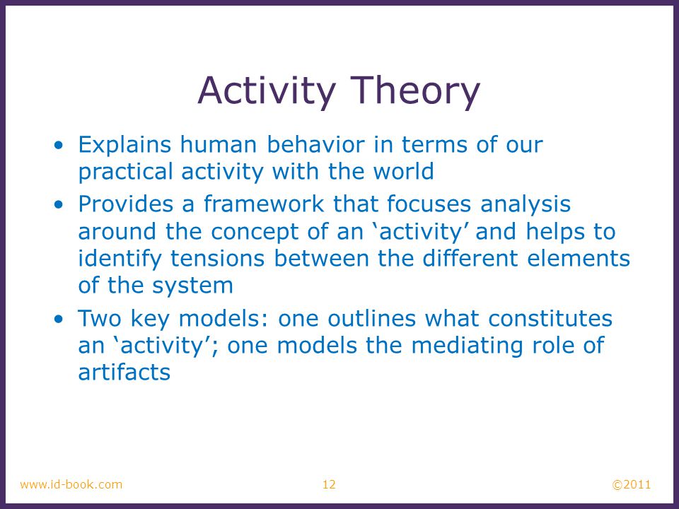 © www.id-book.com Activity Theory Explains human behavior in terms of our practical activity with the world Provides a framework that focuses analysis around the concept of an ‘activity’ and helps to identify tensions between the different elements of the system Two key models: one outlines what constitutes an ‘activity’; one models the mediating role of artifacts