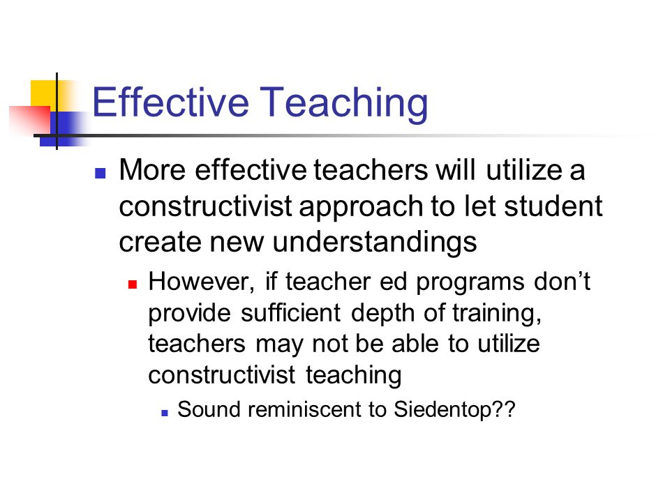 Effective Teaching More effective teachers will utilize a constructivist approach to let student create new understandings However, if teacher ed programs don’t provide sufficient depth of training, teachers may not be able to utilize constructivist teaching Sound reminiscent to Siedentop