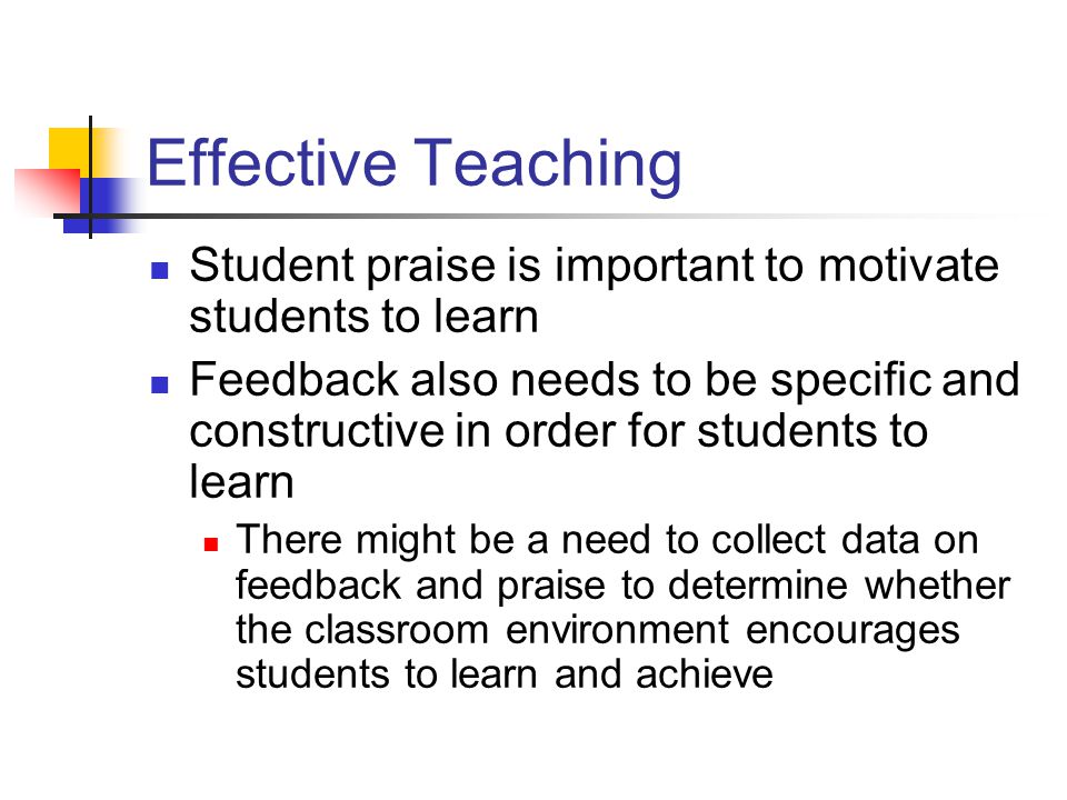 Effective Teaching Student praise is important to motivate students to learn Feedback also needs to be specific and constructive in order for students to learn There might be a need to collect data on feedback and praise to determine whether the classroom environment encourages students to learn and achieve