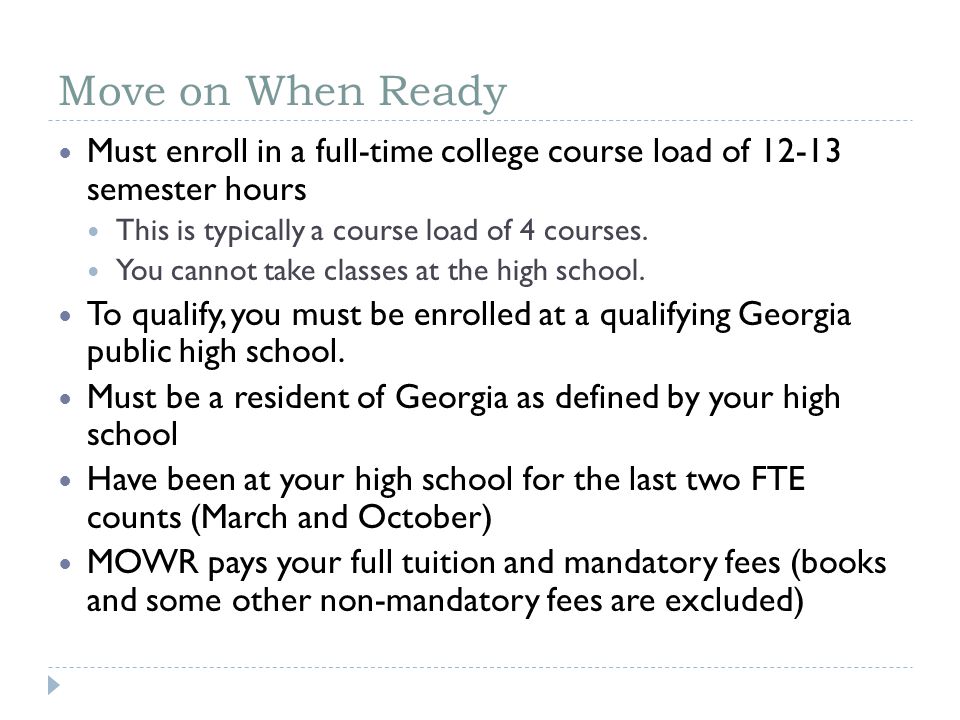 Move on When Ready Must enroll in a full-time college course load of semester hours This is typically a course load of 4 courses.