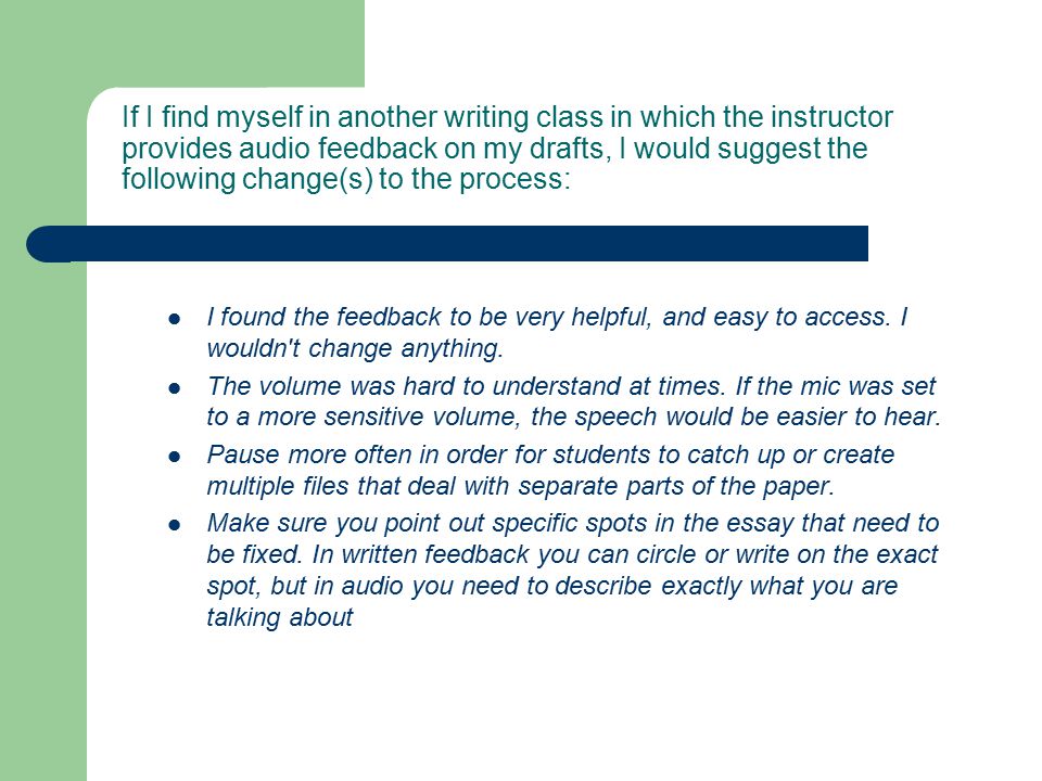 If I find myself in another writing class in which the instructor provides audio feedback on my drafts, I would suggest the following change(s) to the process: I found the feedback to be very helpful, and easy to access.