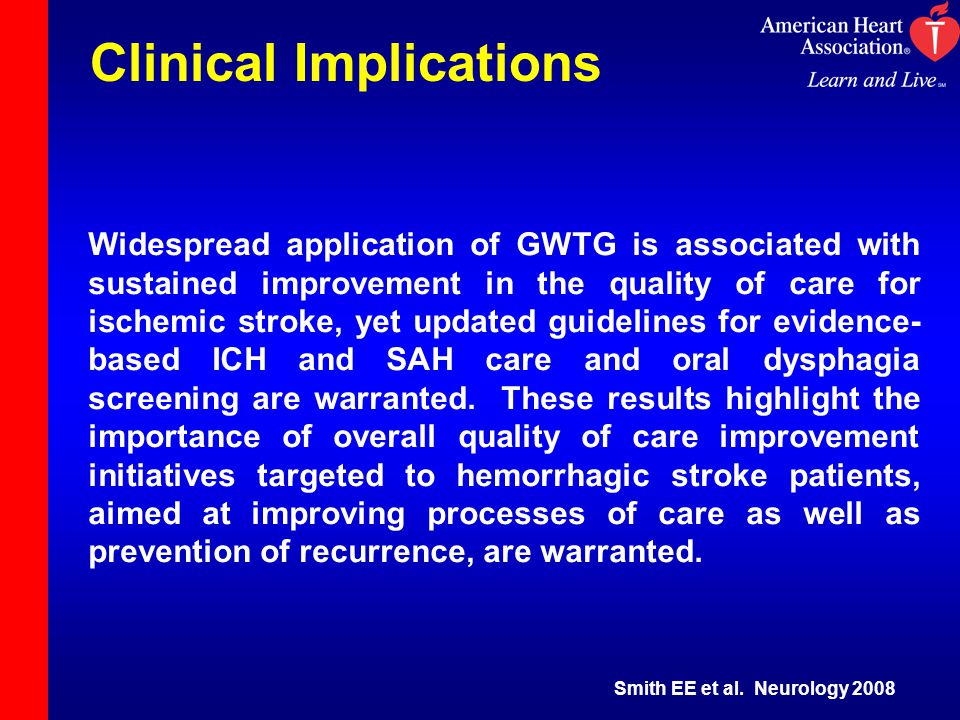Clinical Implications Widespread application of GWTG is associated with sustained improvement in the quality of care for ischemic stroke, yet updated guidelines for evidence- based ICH and SAH care and oral dysphagia screening are warranted.
