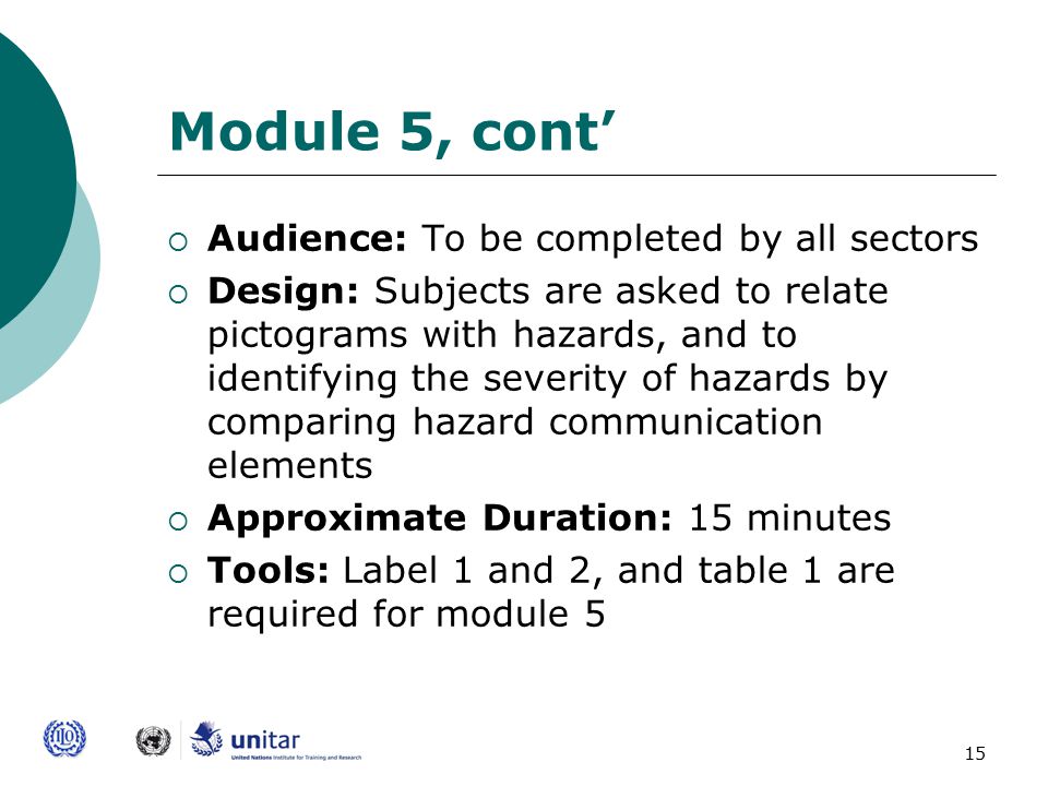 15 Module 5, cont’  Audience: To be completed by all sectors  Design: Subjects are asked to relate pictograms with hazards, and to identifying the severity of hazards by comparing hazard communication elements  Approximate Duration: 15 minutes  Tools: Label 1 and 2, and table 1 are required for module 5