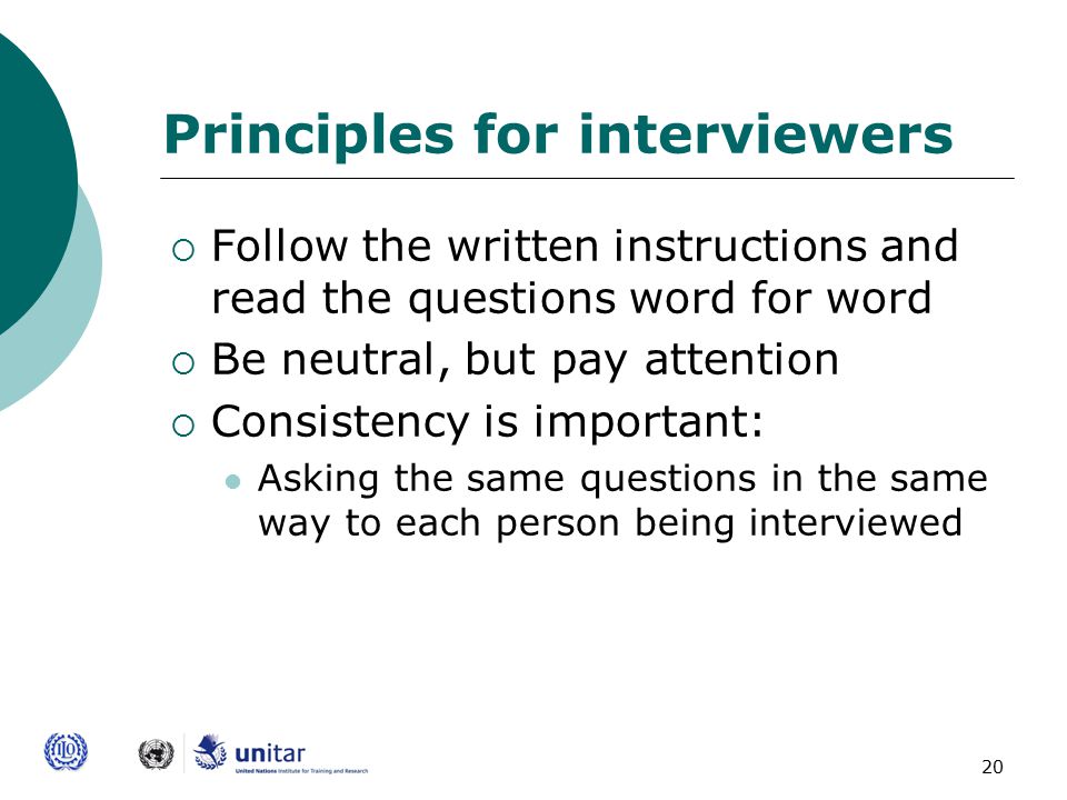 20 Principles for interviewers  Follow the written instructions and read the questions word for word  Be neutral, but pay attention  Consistency is important: Asking the same questions in the same way to each person being interviewed