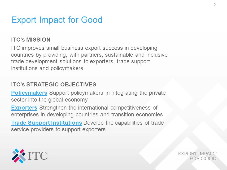 Export Impact for Good ITC’s MISSION ITC improves small business export success in developing countries by providing, with partners, sustainable and inclusive trade development solutions to exporters, trade support institutions and policymakers ITC’s STRATEGIC OBJECTIVES PolicymakersPolicymakers Support policymakers in integrating the private sector into the global economy ExportersExporters Strengthen the international competitiveness of enterprises in developing countries and transition economies Trade Support InstitutionsTrade Support Institutions Develop the capabilities of trade service providers to support exporters 2