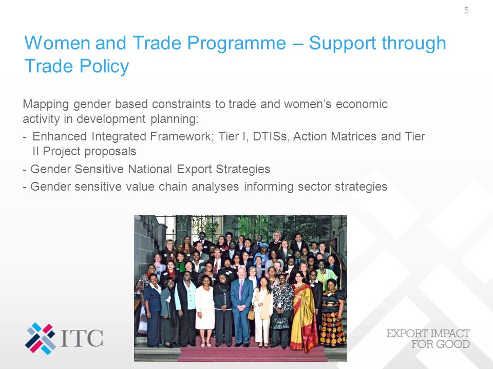 Women and Trade Programme – Support through Trade Policy Mapping gender based constraints to trade and women’s economic activity in development planning: -Enhanced Integrated Framework; Tier I, DTISs, Action Matrices and Tier II Project proposals - Gender Sensitive National Export Strategies - Gender sensitive value chain analyses informing sector strategies 5