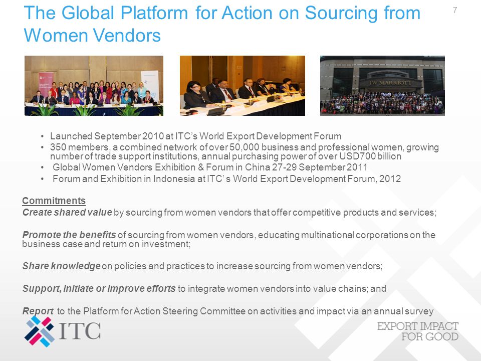 The Global Platform for Action on Sourcing from Women Vendors Launched September 2010 at ITC’s World Export Development Forum 350 members, a combined network of over 50,000 business and professional women, growing number of trade support institutions, annual purchasing power of over USD700 billion Global Women Vendors Exhibition & Forum in China September 2011 Forum and Exhibition in Indonesia at ITC’ s World Export Development Forum, 2012 Commitments Create shared value by sourcing from women vendors that offer competitive products and services; Promote the benefits of sourcing from women vendors, educating multinational corporations on the business case and return on investment; Share knowledge on policies and practices to increase sourcing from women vendors; Support, initiate or improve efforts to integrate women vendors into value chains; and Report to the Platform for Action Steering Committee on activities and impact via an annual survey 7
