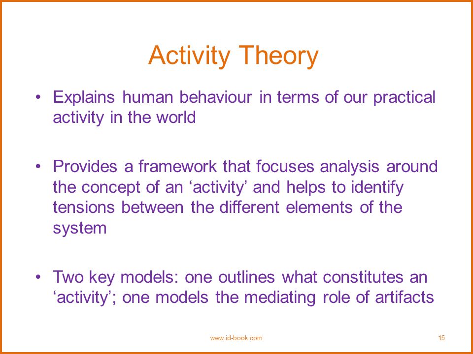 Activity Theory Explains human behaviour in terms of our practical activity in the world Provides a framework that focuses analysis around the concept of an ‘activity’ and helps to identify tensions between the different elements of the system Two key models: one outlines what constitutes an ‘activity’; one models the mediating role of artifacts