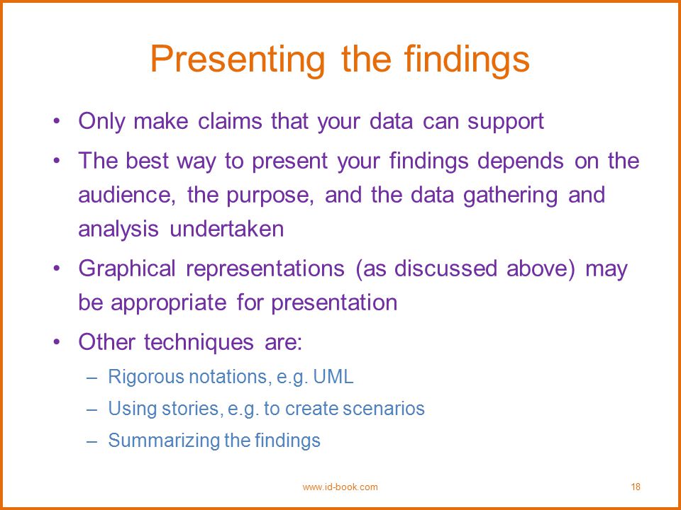 Presenting the findings Only make claims that your data can support The best way to present your findings depends on the audience, the purpose, and the data gathering and analysis undertaken Graphical representations (as discussed above) may be appropriate for presentation Other techniques are: –Rigorous notations, e.g.