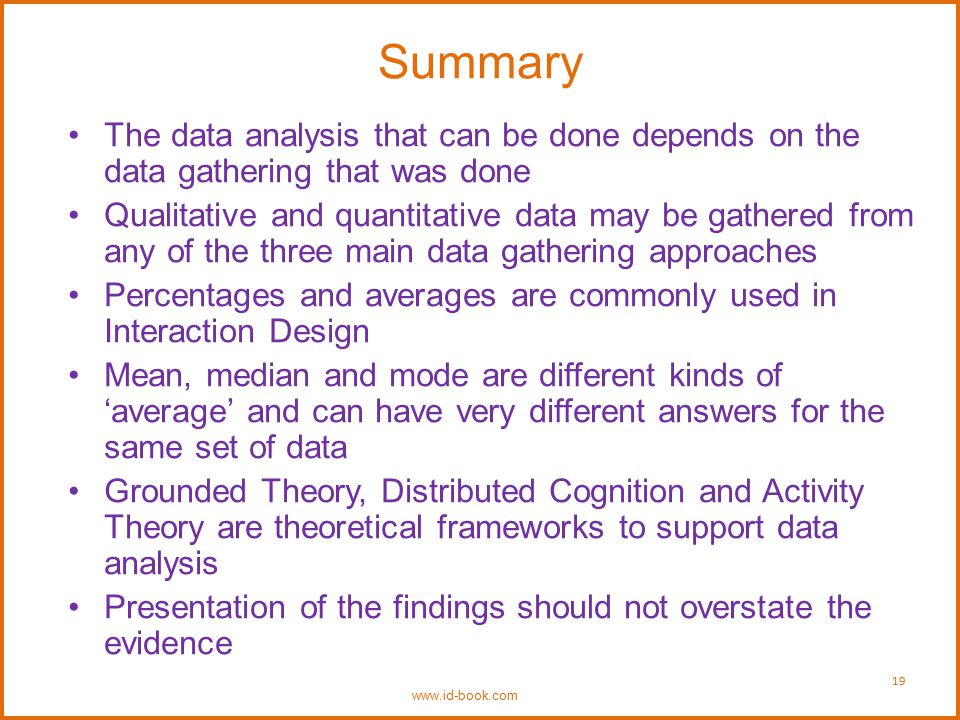Summary The data analysis that can be done depends on the data gathering that was done Qualitative and quantitative data may be gathered from any of the three main data gathering approaches Percentages and averages are commonly used in Interaction Design Mean, median and mode are different kinds of ‘average’ and can have very different answers for the same set of data Grounded Theory, Distributed Cognition and Activity Theory are theoretical frameworks to support data analysis Presentation of the findings should not overstate the evidence   19