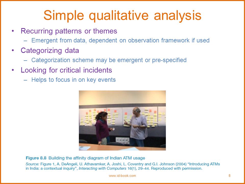 Simple qualitative analysis Recurring patterns or themes –Emergent from data, dependent on observation framework if used Categorizing data –Categorization scheme may be emergent or pre-specified Looking for critical incidents –Helps to focus in on key events