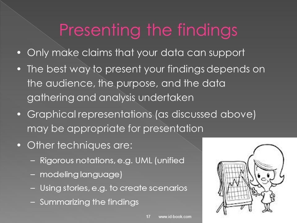 © Presenting the findings Only make claims that your data can support The best way to present your findings depends on the audience, the purpose, and the data gathering and analysis undertaken Graphical representations (as discussed above) may be appropriate for presentation Other techniques are: –Rigorous notations, e.g.