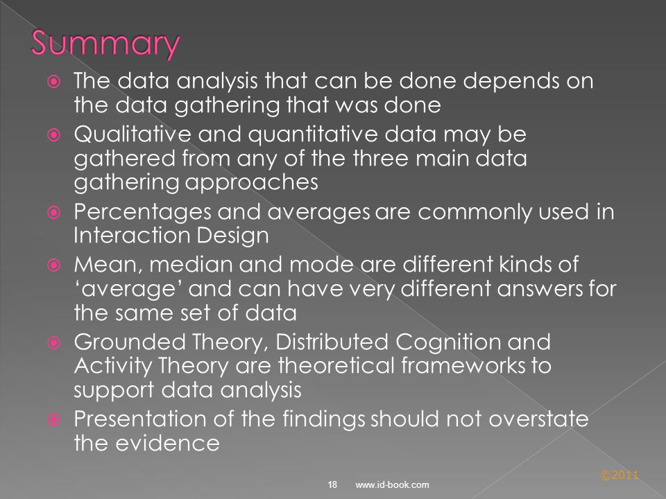 ©2011  The data analysis that can be done depends on the data gathering that was done  Qualitative and quantitative data may be gathered from any of the three main data gathering approaches  Percentages and averages are commonly used in Interaction Design  Mean, median and mode are different kinds of ‘average’ and can have very different answers for the same set of data  Grounded Theory, Distributed Cognition and Activity Theory are theoretical frameworks to support data analysis  Presentation of the findings should not overstate the evidence 18