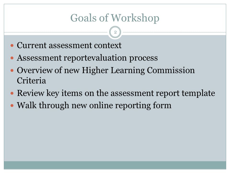 Goals of Workshop Current assessment context Assessment reportevaluation process Overview of new Higher Learning Commission Criteria Review key items on the assessment report template Walk through new online reporting form 2