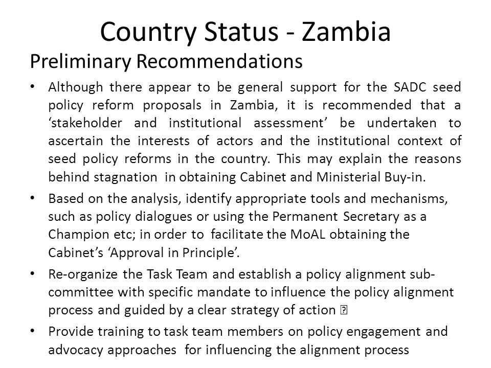 Country Status - Zambia Preliminary Recommendations Although there appear to be general support for the SADC seed policy reform proposals in Zambia, it is recommended that a ‘stakeholder and institutional assessment’ be undertaken to ascertain the interests of actors and the institutional context of seed policy reforms in the country.