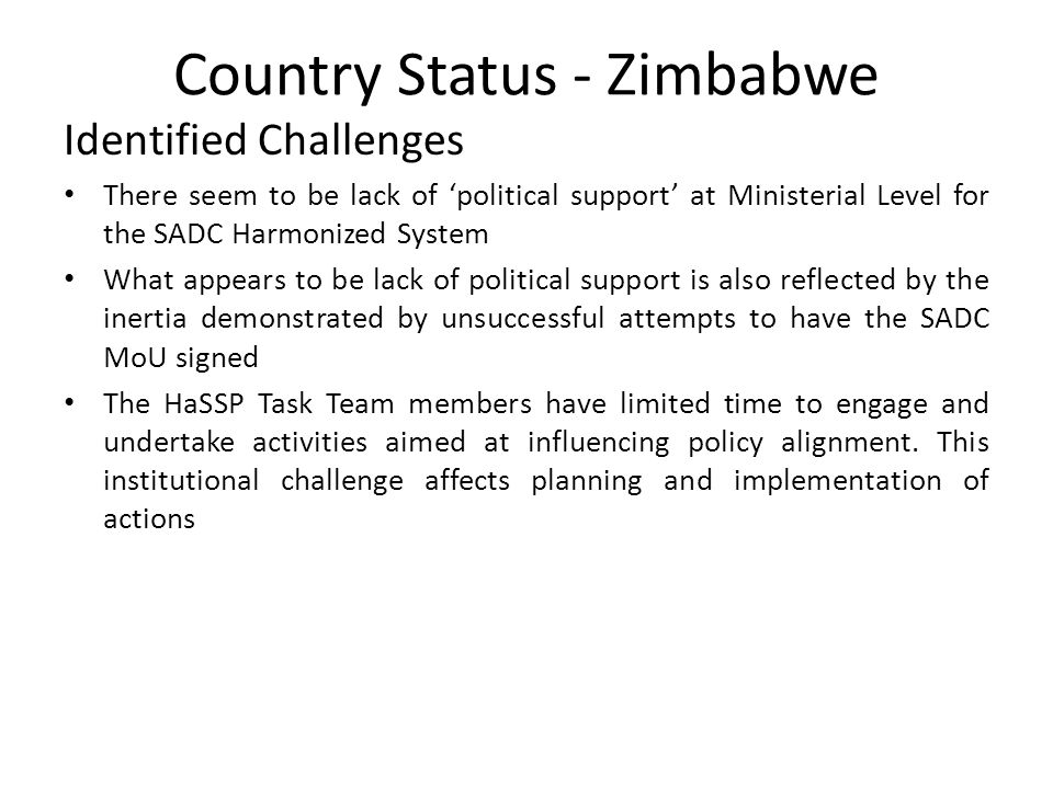 Country Status - Zimbabwe Identified Challenges There seem to be lack of ‘political support’ at Ministerial Level for the SADC Harmonized System What appears to be lack of political support is also reflected by the inertia demonstrated by unsuccessful attempts to have the SADC MoU signed The HaSSP Task Team members have limited time to engage and undertake activities aimed at influencing policy alignment.