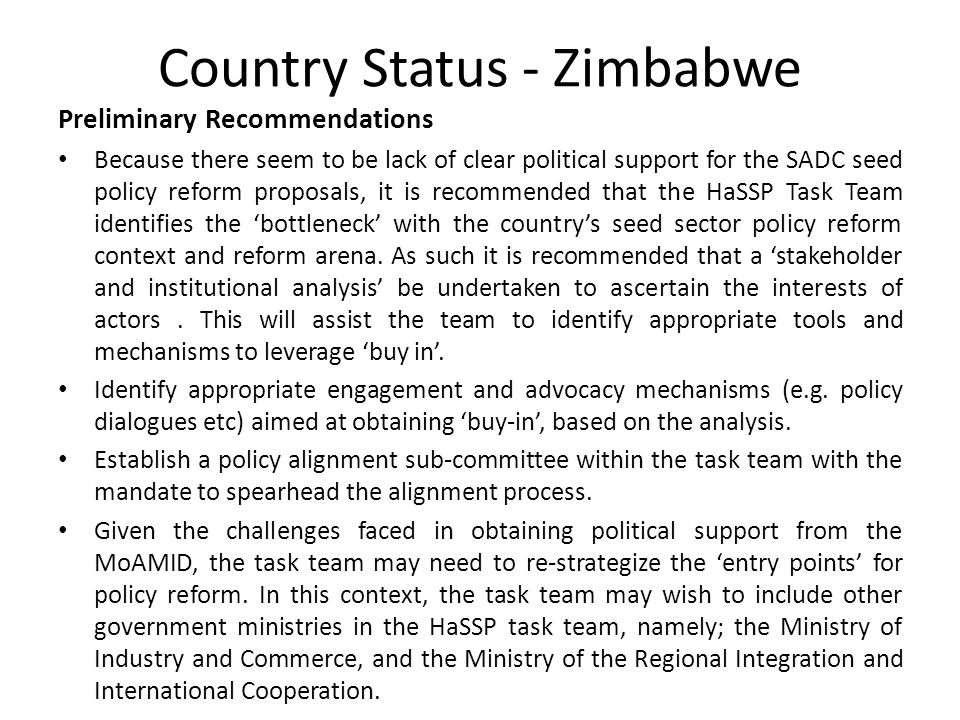 Country Status - Zimbabwe Preliminary Recommendations Because there seem to be lack of clear political support for the SADC seed policy reform proposals, it is recommended that the HaSSP Task Team identifies the ‘bottleneck’ with the country’s seed sector policy reform context and reform arena.