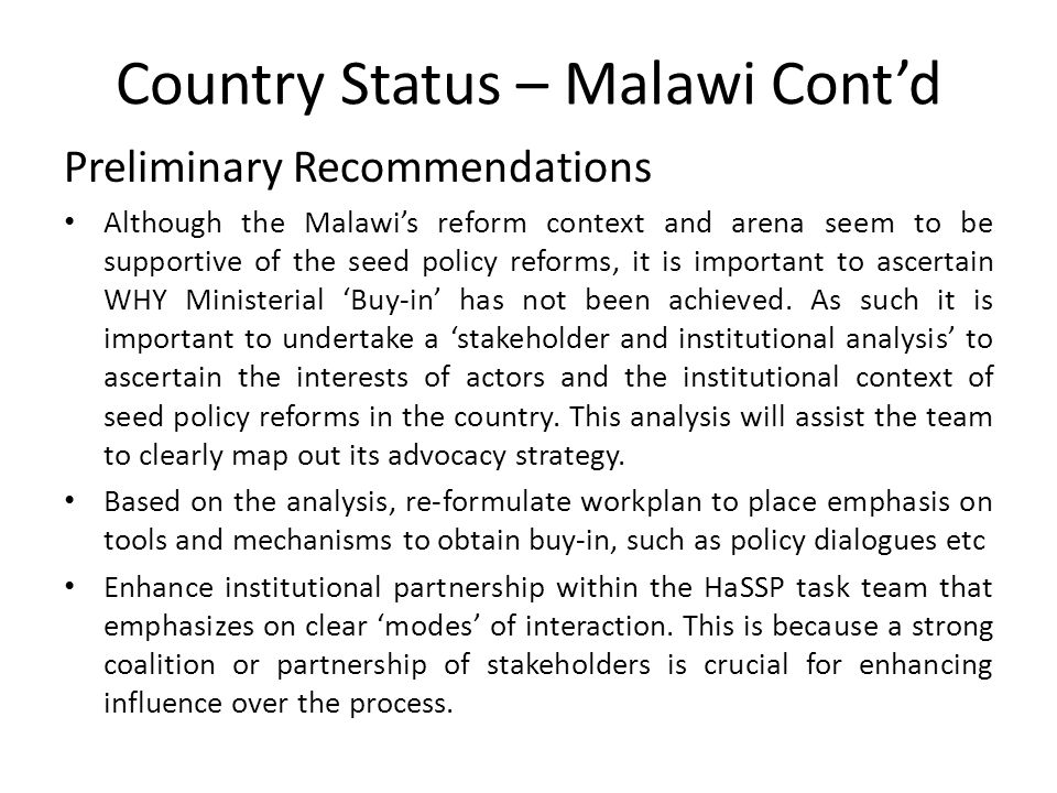 Country Status – Malawi Cont’d Preliminary Recommendations Although the Malawi’s reform context and arena seem to be supportive of the seed policy reforms, it is important to ascertain WHY Ministerial ‘Buy-in’ has not been achieved.
