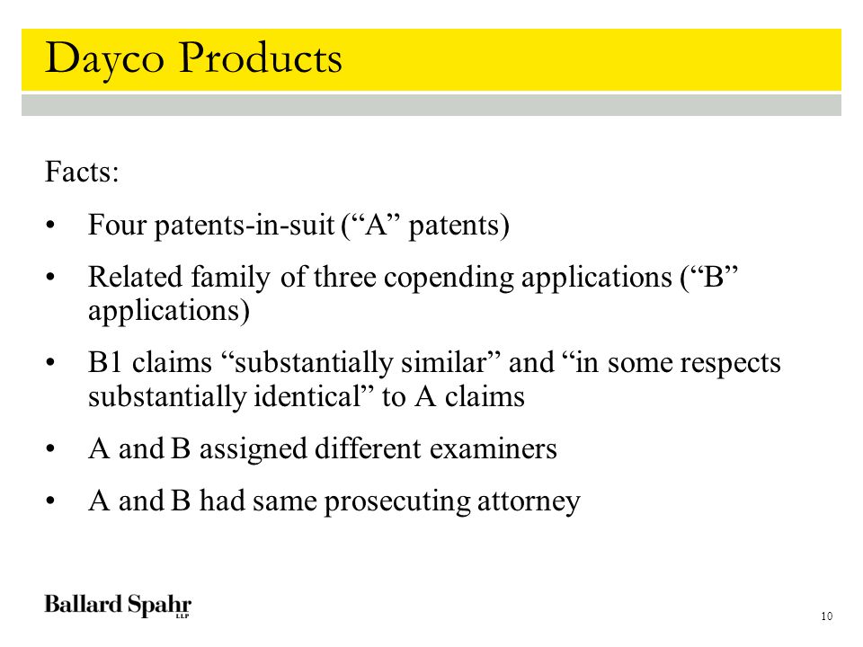 10 Dayco Products Facts: Four patents-in-suit ( A patents) Related family of three copending applications ( B applications) B1 claims substantially similar and in some respects substantially identical to A claims A and B assigned different examiners A and B had same prosecuting attorney