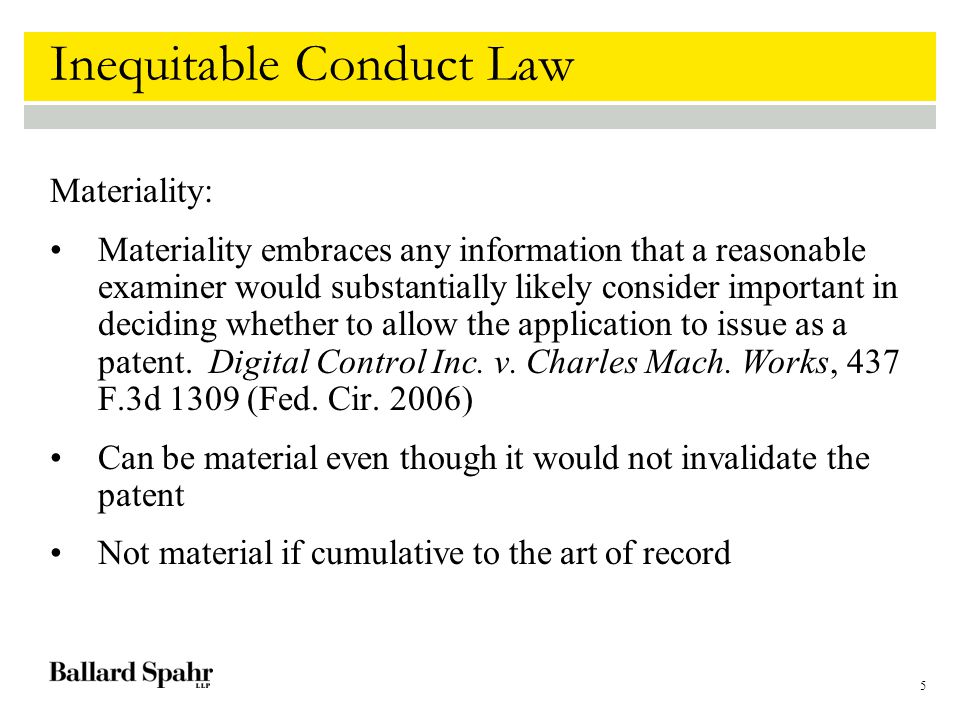 5 Inequitable Conduct Law Materiality: Materiality embraces any information that a reasonable examiner would substantially likely consider important in deciding whether to allow the application to issue as a patent.