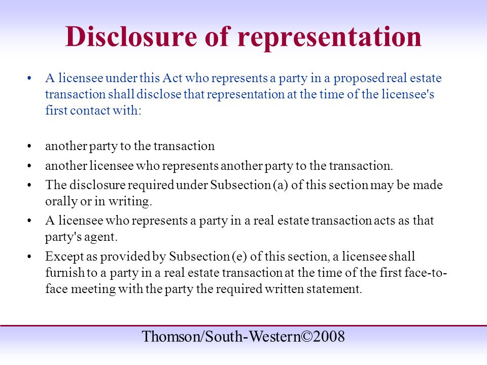 Thomson/South-Western©2008 Disclosure of representation A licensee under this Act who represents a party in a proposed real estate transaction shall disclose that representation at the time of the licensee s first contact with: another party to the transaction another licensee who represents another party to the transaction.