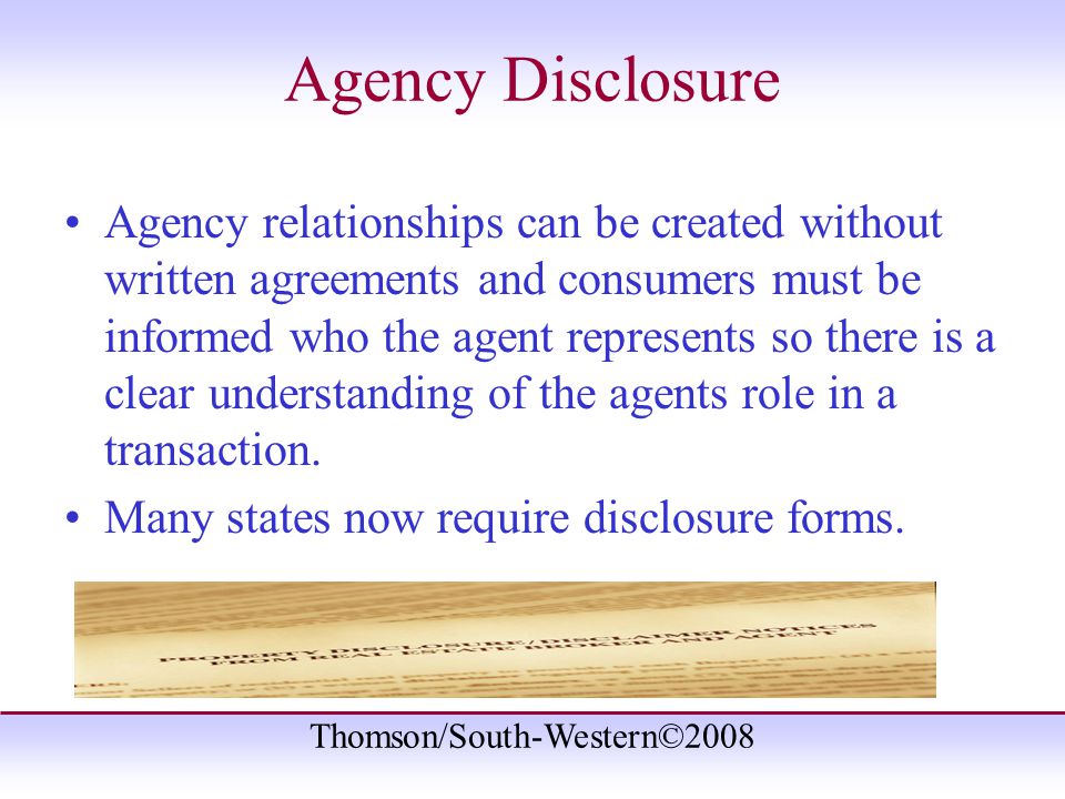 Thomson/South-Western©2008 Agency Disclosure Agency relationships can be created without written agreements and consumers must be informed who the agent represents so there is a clear understanding of the agents role in a transaction.