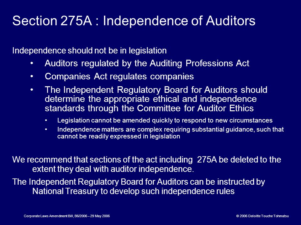 © 2006 Deloitte Touche Tohmatsu Corporate Laws Amendment Bill, B6/2006 – 29 May 2006 Section 275A : Independence of Auditors Independence should not be in legislation Auditors regulated by the Auditing Professions Act Companies Act regulates companies The Independent Regulatory Board for Auditors should determine the appropriate ethical and independence standards through the Committee for Auditor Ethics Legislation cannot be amended quickly to respond to new circumstances Independence matters are complex requiring substantial guidance, such that cannot be readily expressed in legislation We recommend that sections of the act including 275A be deleted to the extent they deal with auditor independence.