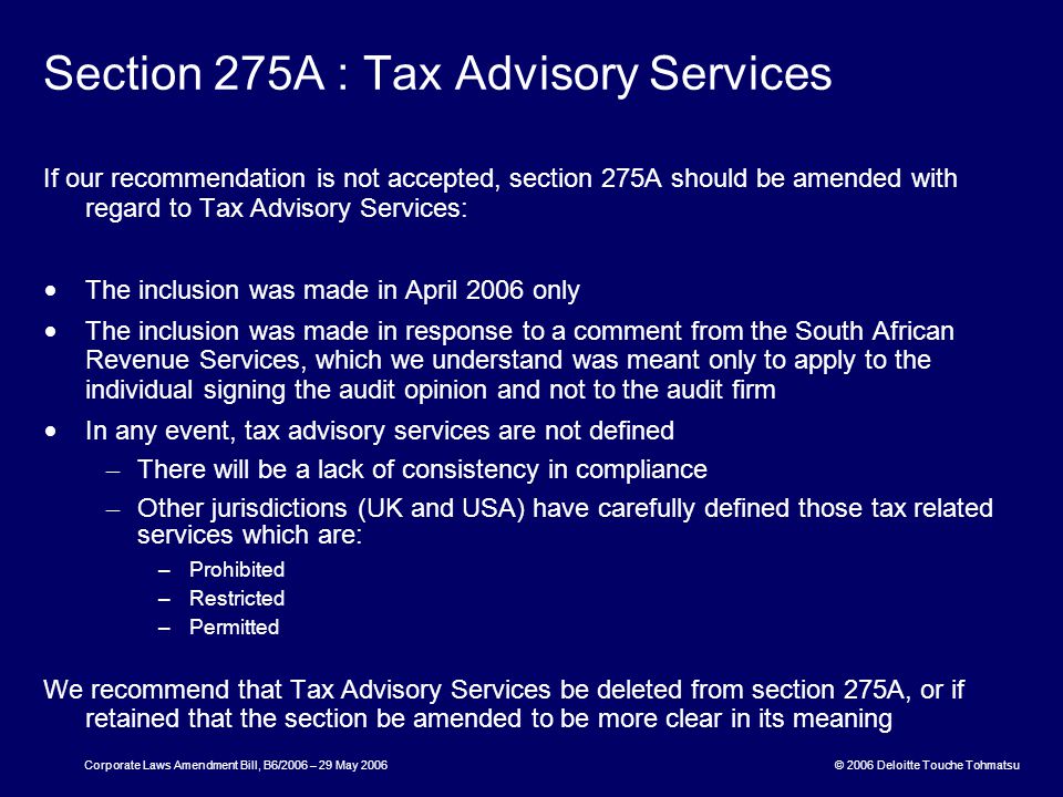 © 2006 Deloitte Touche Tohmatsu Corporate Laws Amendment Bill, B6/2006 – 29 May 2006 Section 275A : Tax Advisory Services If our recommendation is not accepted, section 275A should be amended with regard to Tax Advisory Services: The inclusion was made in April 2006 only The inclusion was made in response to a comment from the South African Revenue Services, which we understand was meant only to apply to the individual signing the audit opinion and not to the audit firm In any event, tax advisory services are not defined – There will be a lack of consistency in compliance – Other jurisdictions (UK and USA) have carefully defined those tax related services which are: –Prohibited –Restricted –Permitted We recommend that Tax Advisory Services be deleted from section 275A, or if retained that the section be amended to be more clear in its meaning