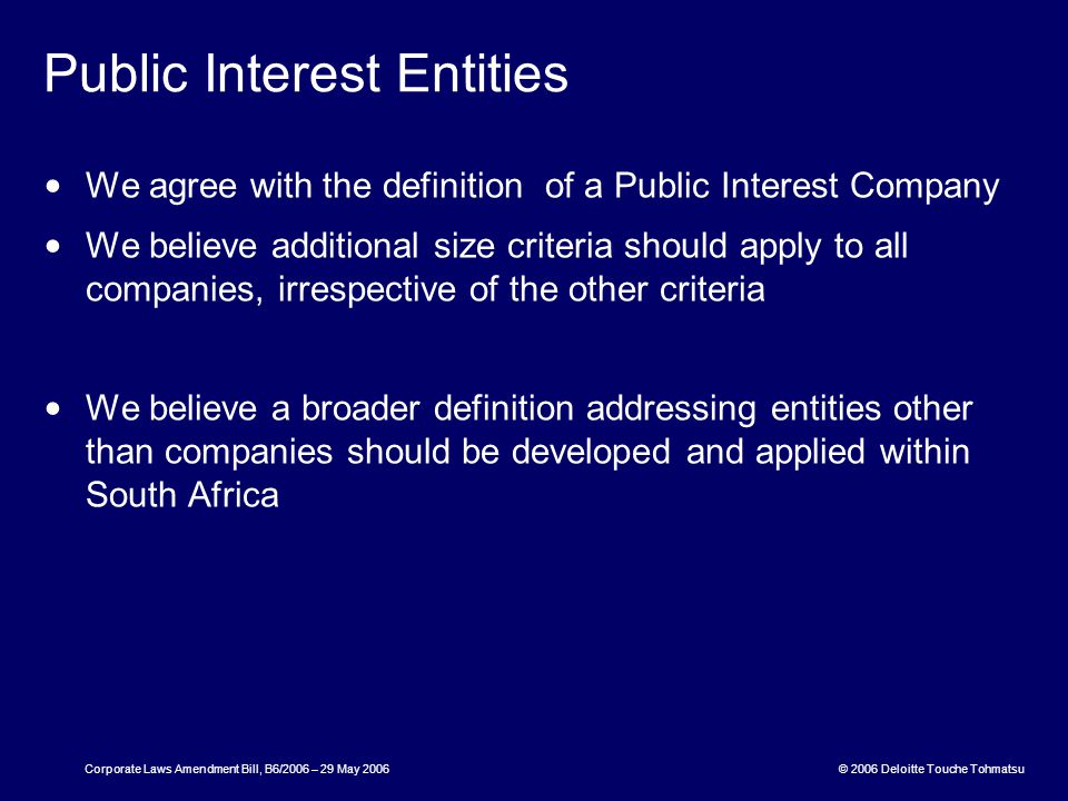 © 2006 Deloitte Touche Tohmatsu Corporate Laws Amendment Bill, B6/2006 – 29 May 2006 Public Interest Entities We agree with the definition of a Public Interest Company We believe additional size criteria should apply to all companies, irrespective of the other criteria We believe a broader definition addressing entities other than companies should be developed and applied within South Africa