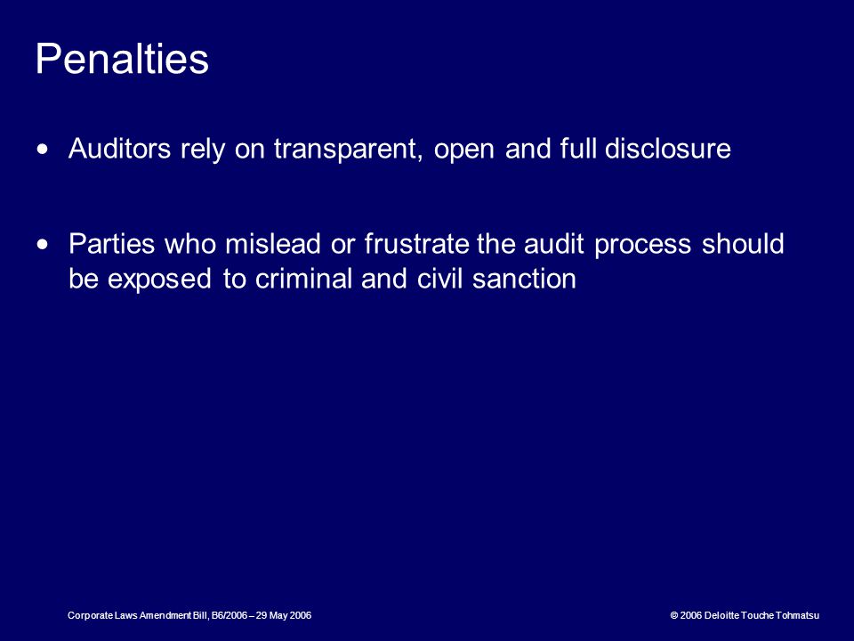 © 2006 Deloitte Touche Tohmatsu Corporate Laws Amendment Bill, B6/2006 – 29 May 2006 Penalties Auditors rely on transparent, open and full disclosure Parties who mislead or frustrate the audit process should be exposed to criminal and civil sanction