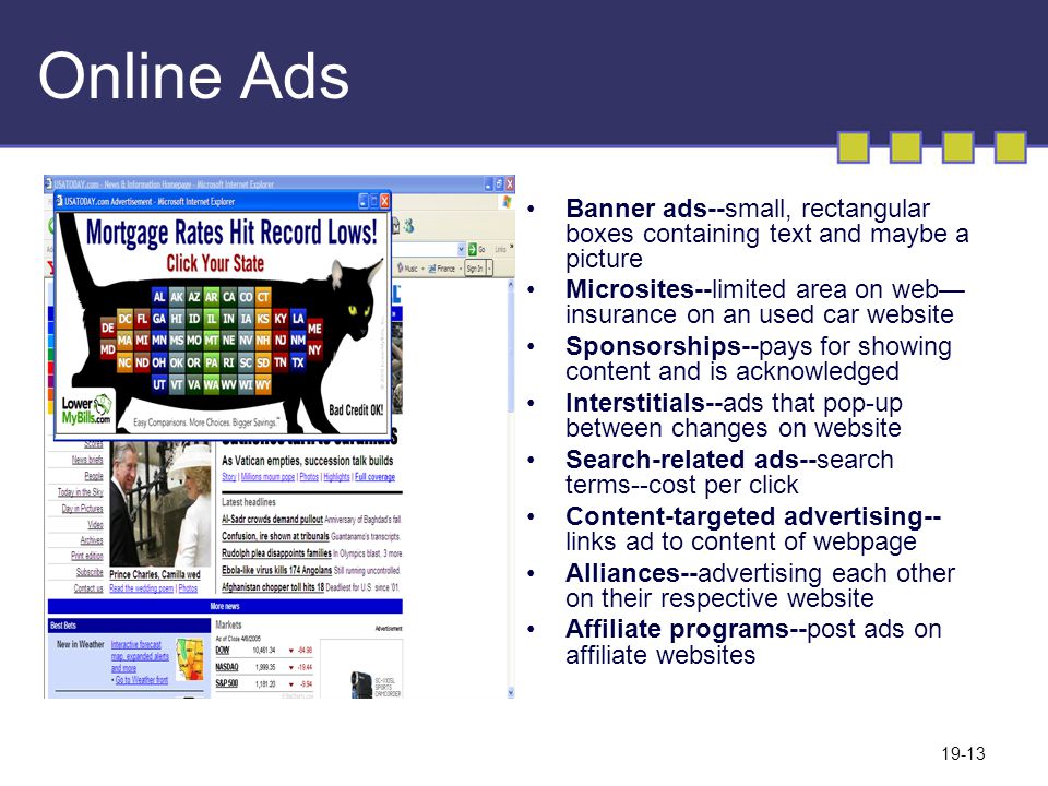 19-13 Online Ads Banner ads--small, rectangular boxes containing text and maybe a picture Microsites--limited area on web— insurance on an used car website Sponsorships--pays for showing content and is acknowledged Interstitials--ads that pop-up between changes on website Search-related ads--search terms--cost per click Content-targeted advertising-- links ad to content of webpage Alliances--advertising each other on their respective website Affiliate programs--post ads on affiliate websites