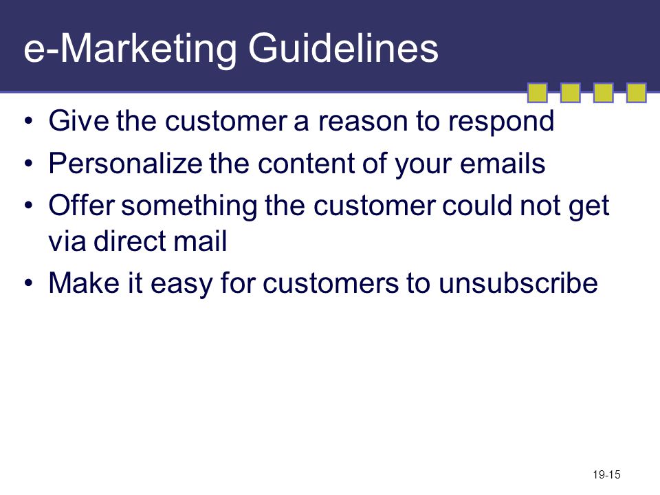 19-15 e-Marketing Guidelines Give the customer a reason to respond Personalize the content of your  s Offer something the customer could not get via direct mail Make it easy for customers to unsubscribe