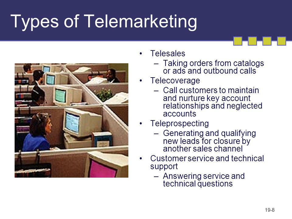 19-8 Types of Telemarketing Telesales –Taking orders from catalogs or ads and outbound calls Telecoverage –Call customers to maintain and nurture key account relationships and neglected accounts Teleprospecting –Generating and qualifying new leads for closure by another sales channel Customer service and technical support –Answering service and technical questions