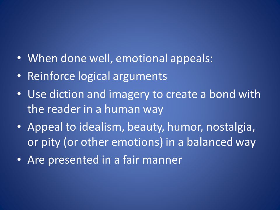 When done well, emotional appeals: Reinforce logical arguments Use diction and imagery to create a bond with the reader in a human way Appeal to idealism, beauty, humor, nostalgia, or pity (or other emotions) in a balanced way Are presented in a fair manner