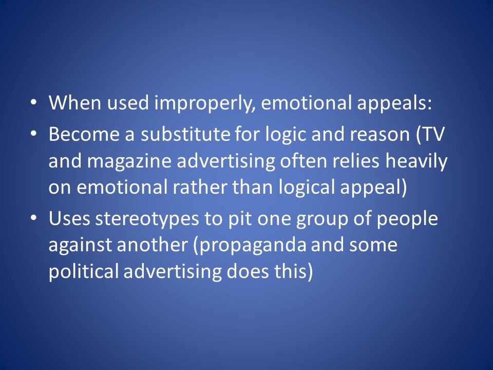 When used improperly, emotional appeals: Become a substitute for logic and reason (TV and magazine advertising often relies heavily on emotional rather than logical appeal) Uses stereotypes to pit one group of people against another (propaganda and some political advertising does this)