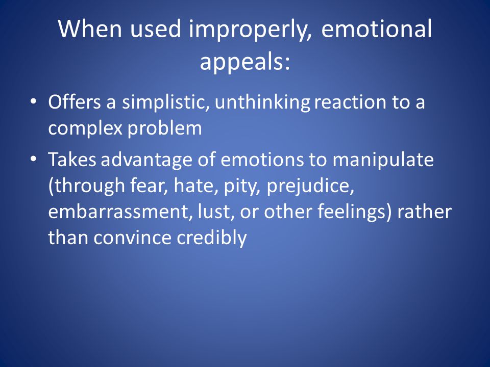 When used improperly, emotional appeals: Offers a simplistic, unthinking reaction to a complex problem Takes advantage of emotions to manipulate (through fear, hate, pity, prejudice, embarrassment, lust, or other feelings) rather than convince credibly