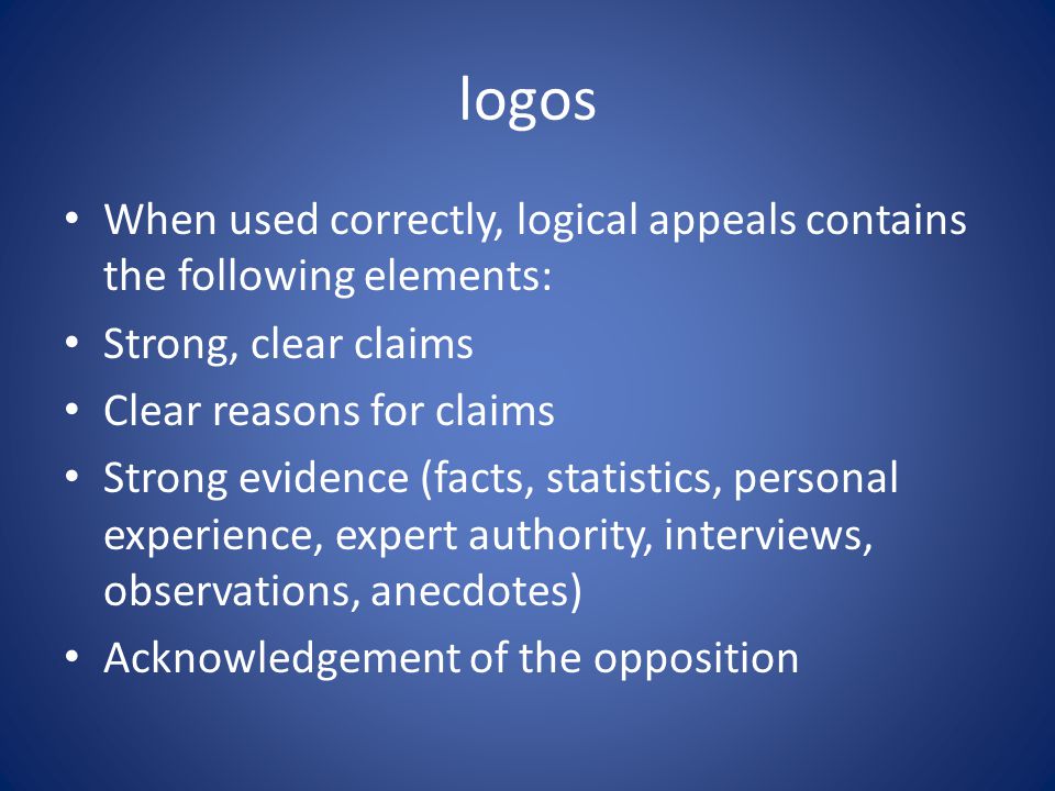 logos When used correctly, logical appeals contains the following elements: Strong, clear claims Clear reasons for claims Strong evidence (facts, statistics, personal experience, expert authority, interviews, observations, anecdotes) Acknowledgement of the opposition