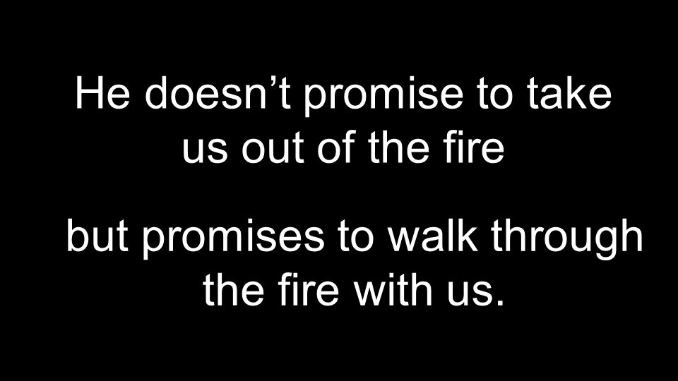 He doesn’t promise to take us out of the fire but promises to walk through the fire with us.