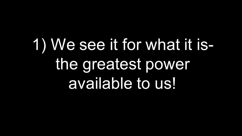 1) We see it for what it is- the greatest power available to us!