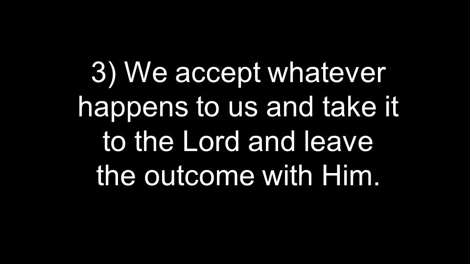 3) We accept whatever happens to us and take it to the Lord and leave the outcome with Him.