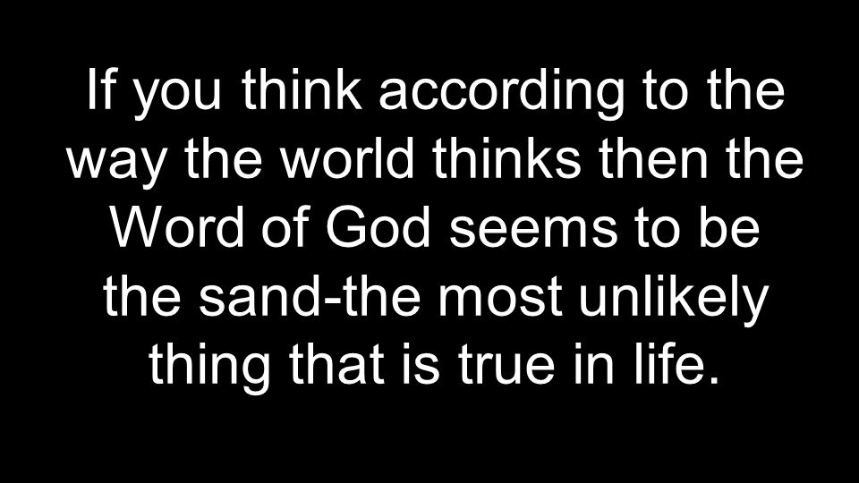 If you think according to the way the world thinks then the Word of God seems to be the sand-the most unlikely thing that is true in life.